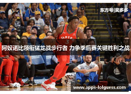 阿奴诺比领衔猛龙战步行者 力争季后赛关键胜利之战