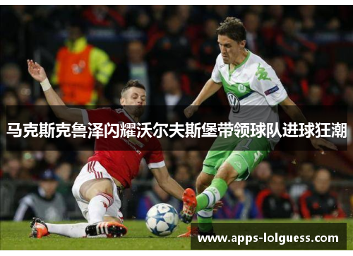 马克斯克鲁泽闪耀沃尔夫斯堡带领球队进球狂潮