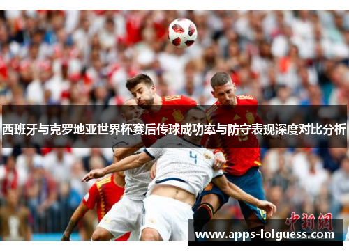 西班牙与克罗地亚世界杯赛后传球成功率与防守表现深度对比分析