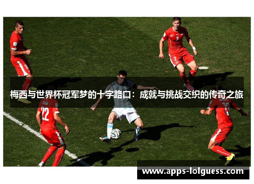 梅西与世界杯冠军梦的十字路口：成就与挑战交织的传奇之旅